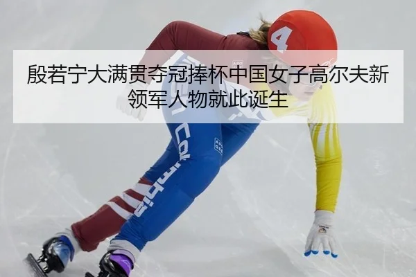 殷若宁大满贯夺冠捧杯中国女子高尔夫新领军人物就此诞生